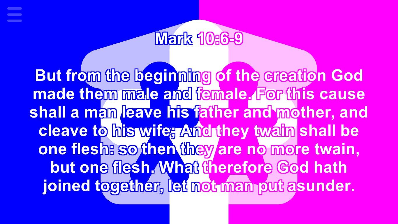 Mark 10:6-9 But from the beginning of the creation God made them male and female. For this cause shall a man leave his father and mother, and cleave to his wife; And they twain shall be one flesh: so then they are no more twain, but one flesh. What therefore God hath joined together, let not man put asunder.