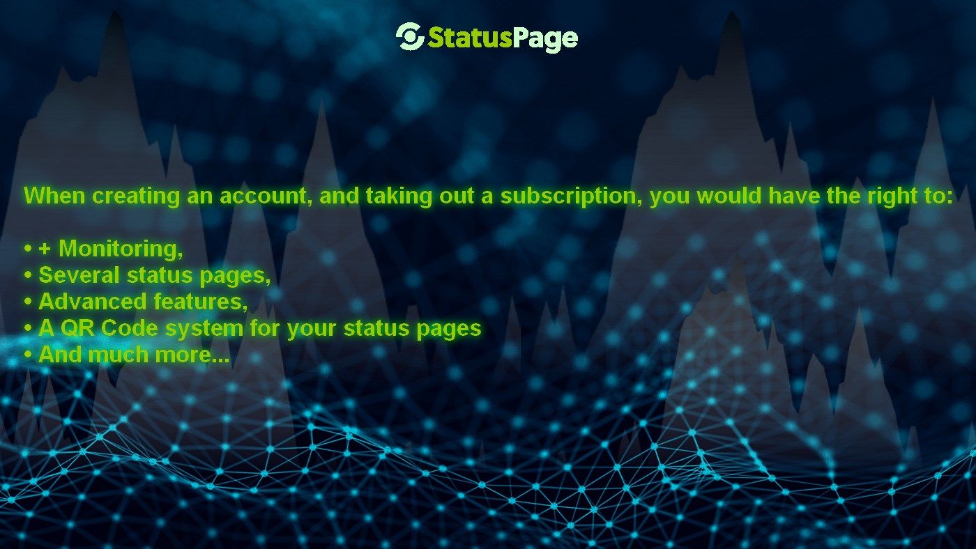 When creating an account, and taking out a subscription, you would have the right to:

• + Monitoring,
• Several status pages,
• Advanced features,
• A QR Code system for your status pages
• And much more...