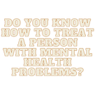 DO YOU KNOW HOW TO TREAT A PERSON WITH MENTAL HEALTH PROBLEMS?