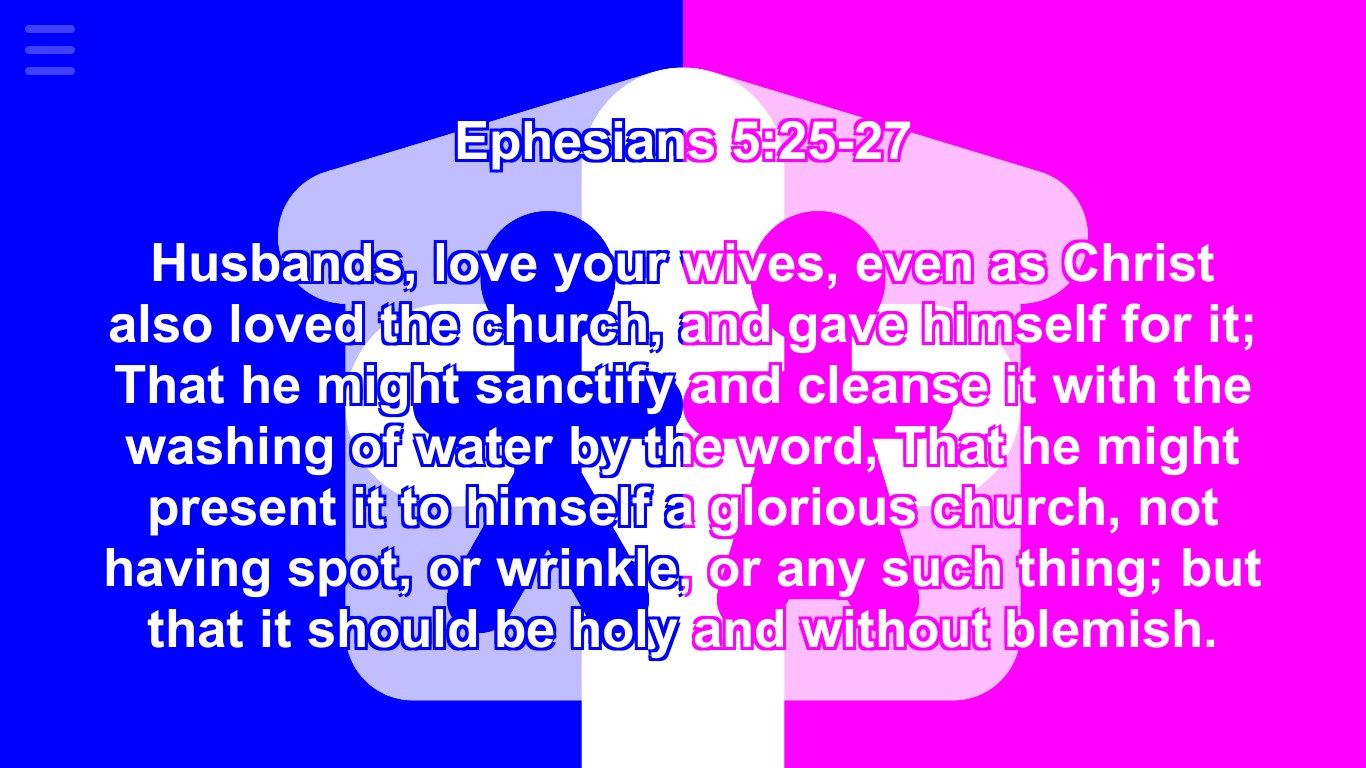 Ephesians 5:25-27 Husbands, love your wives, even as Christ also loved the church, and gave himself for it; That he might sanctify and cleanse it with the washing of water by the word, That he might present it to himself a glorious church, not having spot, or wrinkle, or any such thing; but that it should be holy and without blemish.
