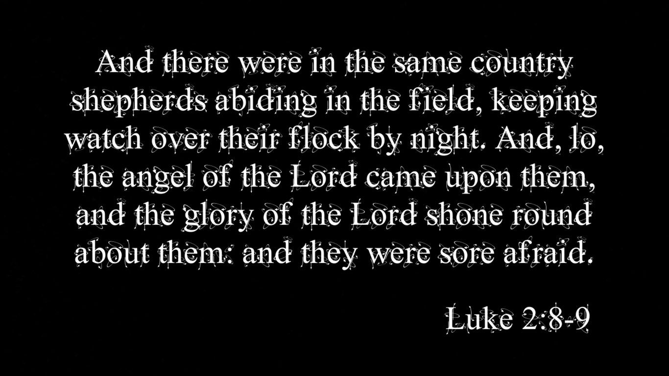 AND THERE WERE IN THE SAME COUNTRY SHEPHERDS ABIDING IN THE FIELD, KEEPING WATCH OVER THEIR FLOCK BY NIGHT. AND, LO, THE ANGEL OF THE LORD CAME UPON THEM, AND THE GLORY OF THE LORD SHONE ROUND ABOUT THEM: AND THEY WERE SORE AFRAID. LUKE 2:8-9